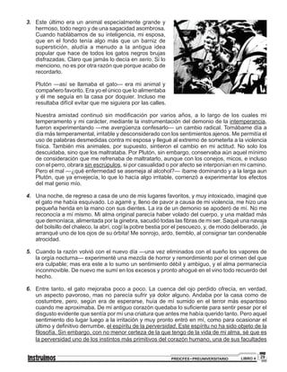 29PREICFES • PREUNIVERSITARIO LIBRO 4
3.	 Este último era un animal especialmente grande y
hermoso, todo negro y de una sagacidad asombrosa.
Cuando hablábamos de su inteligencia, mi esposa,
que en el fondo tenía algo más que un barniz de
superstición, aludía a menudo a la antigua idea
popular que hace de todos los gatos negros brujas
disfrazadas. Claro que jamás lo decía en serio. Si lo
menciono, no es por otra razón que porque acabo de
recordarlo.
	 Plutón —así se llamaba el gato— era mi animal y
compañero favorito. Era yo el único que lo alimentaba
y él me seguía en la casa por doquier. Incluso me
resultaba difícil evitar que me siguiera por las calles.
	 Nuestra amistad continuó sin modificación por varios años, a lo largo de los cuales mi
temperamento y mi carácter, mediante la instrumentación del demonio de la intemperancia,
fueron experimentando —me avergüenza confesarlo— un cambio radical. Tornábame día a
día más temperamental, irritable y desconsiderado con los sentimientos ajenos. Me permitía el
uso de palabras desmedidas contra mi esposa y llegué al extremo de someterla a la violencia
física. También mis animales, por supuesto, sintieron el cambio en mi actitud. No solo los
descuidaba, sino que los maltrataba. Por Plutón, sin embargo, conservaba aún aquel mínimo
de consideración que me refrenaba de maltratarlo, aunque con los conejos, micos, e incluso
con el perro, obrara sin escrúpulos, si por casualidad o por afecto se interponían en mi camino.
Pero el mal —¿qué enfermedad se asemeja al alcohol?— íbame dominando y a la larga aun
Plutón, que ya envejecía, lo que lo hacía algo irritable, comenzó a experimentar los efectos
del mal genio mío.
4.	 Una noche, de regreso a casa de uno de mis lugares favoritos, y muy intoxicado, imaginé que
el gato me había esquivado. Lo agarré y, lleno de pavor a causa de mi violencia, me hizo una
pequeña herida en la mano con sus dientes. La ira de un demonio se apoderó de mí. No me
reconocía a mí mismo. Mi alma original parecía haber volado del cuerpo, y una maldad más
que demoníaca, alimentada por la ginebra, sacudió todas las fibras de mi ser. Saqué una navaja
del bolsillo del chaleco, la abrí, cogí la pobre bestia por el pescuezo, y, de modo deliberado, ¡le
arranqué uno de los ojos de su órbita! Me sonrojo, ardo, tiemblo, al consignar tan condenable
atrocidad.
5.	 Cuando la razón volvió con el nuevo día —una vez eliminados con el sueño los vapores de
la orgía nocturna— experimenté una mezcla de horror y remordimiento por el crimen del que
era culpable; mas era este a lo sumo un sentimiento débil y ambiguo, y el alma permanecía
inconmovible. De nuevo me sumí en los excesos y pronto ahogué en el vino todo recuerdo del
hecho.
6.	 Entre tanto, el gato mejoraba poco a poco. La cuenca del ojo perdido ofrecía, en verdad,
un aspecto pavoroso, mas no parecía sufrir ya dolor alguno. Andaba por la casa como de
costumbre, pero, según era de esperarse, huía de mí sumido en el terror más espantoso
cuando me aproximaba. De mi antiguo corazón quedaba lo suficiente para sentir pesar por el
disgusto evidente que sentía por mí una criatura que antes me había querido tanto. Pero aquel
sentimiento dio lugar luego a la irritación y muy pronto entró en mí, como para ocasionar el
último y definitivo derrumbe, el espíritu de la perversidad. Este espíritu no ha sido objeto de la
filosofía. Sin embargo, con no menor certeza de la que tengo de la vida de mi alma, sé que es
la perversidad uno de los instintos más primitivos del corazón humano, una de sus facultades
 