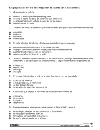 35PREICFES • PREUNIVERSITARIO LIBRO 4
Las preguntas de la 1 a la 40 se responden de acuerdo con el texto anterior.
1.		 Quien cuenta la historia
A.		 conoció la misma por un expediente judicial
B.		 conoció el hecho por boca de un tercero que se la contó
C.		 es el personaje quien se halla a punto de ser ejecutado
D.		 no participa en el relato
2.	 	 Teniendo en cuenta el contenido y el estilo del texto, este podría clasificarse entre los relatos
A.		policíacos
B.		 de terror
C.		bucólicos
D.		demoníacos
3.	 	 El matiz efectista del párrafo introductorio podría tener como propósito
A.		 despertar conmiseración hacia el personaje narrador
B.		 dejar por sentado que el horror forma parte de nuestra cotidianidad
C.		 justificar las aberraciones de los personajes
D.		 crear expectativa e interés en el lector
4.		 Teniendo en cuenta expresiones como la mezquina amistad y la frágil fidelidad del que solo es
un hombre" y "odio por todas las cosas humanas..., se puede concluir que el personaje es
A.		misántropo
B.		homofóbico
C.		 filántropo
D.		misógino
5.		 El nombre del gato da a la historia un tinte de misterio, ya que este alude
A.		 a uno de los infiernos
B.		 a la superstición y la hechicería
C.		 al dios de los infiernos
D.		 al planeta más lejano del sistema solar
6.		 La adicción que padece el personaje del relato recibe el nombre de
A.		mitomanía
B.		dipsomanía
C.		ludopatía
D.		cleptomanía
7.		 La expresión para tal propósito, subrayada en el fragmento 21, alude a
A.		 la labor ejecutada por los escolásticos de la Edad Media
B.		 la adecuación del sótano como tal
C.		 la fragilidad e inestabilidad de los muros
D.		 la acción a llevar a cabo en el sótano
 