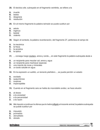 39PREICFES • PREUNIVERSITARIO LIBRO 4
28.		 El deíctico ella, subrayado en el fragmento veintitrés, se refiere a la
A.		muerte
B.		bestia
C.		desgracia
D.		resolución
29.		 En el mismo fragmento la palabra taimado se puede sustituir por
A.		astuto
B.		ingenuo
C.		bestial
D.		violento
30.		 Según el contexto, la palabra reverberación, del fragmento 27, pertenece al campo de
A.		la mecánica
B.		 la física
C.		 la acústica
D.		 la óptica
31.		 ... conseguí luego mortero, arena y cerda..., en este fragmento la palabra subrayada alude a
A.		un recipiente para mezclar cal, arena y agua
B.		 un recipiente para machacar especias
C.		 una mezcla de rocas y minerales
D.		 un ácido soluble en agua
32.		 En la expresión un aullido, un lamento plañidero..., se puede percibir un estado
A.		excitado
B.		quejumbroso
C.		 suspicaz
D.		imperceptible
33.		 Cuando en el fragmento seis se habla de insondable avidez, se hace alusión
A.		al deseo
B.		 a la ansiedad
C.		 a la perversidad
D.		 a la razón
34.		 Me impulsó a continuar la ofensa que le había infligido al inocente animal; la palabra subrayada
se puede sustituir por
A.		impuesto
B.		prometido
C.		obnubilado
D.		obrado
 