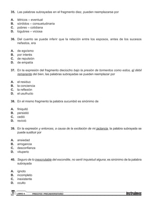 PREICFES • PREUNIVERSITARIOLIBRO 440
35.		 Las palabras subrayadas en el fragmento diez, pueden reemplazarse por
A.		tétricos – eventual
B.		 sórdidos – consuetudinaria
C.		 pobres – cotidiana
D.		 lúgubres – viciosa
36.		 Del cuento se puede inferir que la relación entre los esposos, antes de los sucesos
nefastos, era
A.		de egoísmo
B.		 por interés
C.		 de repulsión
D.		 de empatía
37.		En la expresión del fragmento dieciocho bajo la presión de tormentos como estos, el débil
remanente del bien, las palabras subrayadas se pueden reemplazar por
A.		el residuo
B.		 la conciencia
C.		 la reflexión
D.		 el usufructo
38.		 En el mismo fragmento la palabra sucumbió es sinónimo de
A.		finiquitó
B.		persistió
C.		cedió
D.		revivió
39.		En la expresión y entonces, a causa de la excitación de mi jactancia, la palabra subrayada se
puede sustituir por
A.		ansiedad
B.		arrogancia
C.		 desconfianza
D.		vituperio
40.		 Seguro de lo inescrutable del escondite, no sentí inquietud alguna; es sinónimo de la palabra
subrayada
A.		ignoto
B.		incompleto
C.		inexistente
D.		oculto
 