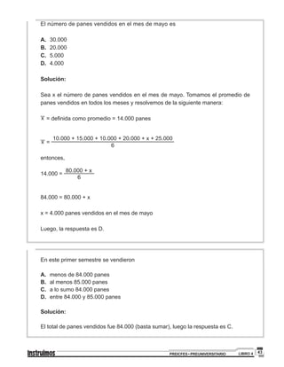 43PREICFES • PREUNIVERSITARIO LIBRO 4
El número de panes vendidos en el mes de mayo es
A.	30.000
B.	20.000
C.	5.000
D.	4.000
Solución:
Sea x el número de panes vendidos en el mes de mayo. Tomamos el promedio de
panes vendidos en todos los meses y resolvemos de la siguiente manera:
x = definida como promedio = 14.000 panes
x =
10.000 + 15.000 + 10.000 + 20.000 + x + 25.000
6
entonces,
14.000 =
80.000 + x
6
84.000 = 80.000 + x
x = 4.000 panes vendidos en el mes de mayo
Luego, la respuesta es D.
En este primer semestre se vendieron
A.	 menos de 84.000 panes
B.	 al menos 85.000 panes
C.	 a lo sumo 84.000 panes
D.	 entre 84.000 y 85.000 panes
Solución:
El total de panes vendidos fue 84.000 (basta sumar), luego la respuesta es C.
 