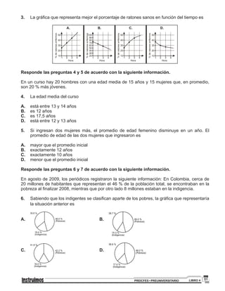 51PREICFES • PREUNIVERSITARIO LIBRO 4
3.		 La gráfica que representa mejor el porcentaje de ratones sanos en función del tiempo es
Responde las preguntas 4 y 5 de acuerdo con la siguiente información.
En un curso hay 20 hombres con una edad media de 15 años y 15 mujeres que, en promedio,
son 20 % más jóvenes.
4. 	 La edad media del curso
A.	 está entre 13 y 14 años
B.	 es 12 años
C.	 es 17,5 años
D.	 está entre 12 y 13 años
5.	 Si ingresan dos mujeres más, el promedio de edad femenino disminuye en un año. El
promedio de edad de las dos mujeres que ingresaron es
A.	 mayor que el promedio inicial
B.	 exactamente 12 años
C.	 exactamente 10 años
D.	 menor que el promedio inicial
Responde las preguntas 6 y 7 de acuerdo con la siguiente información.
En agosto de 2009, los periódicos registraron la siguiente información: En Colombia, cerca de
20 millones de habitantes que representan el 46 % de la población total, se encontraban en la
pobreza al finalizar 2008, mientras que por otro lado 8 millones estaban en la indigencia.
6.	 Sabiendo que los indigentes se clasifican aparte de los pobres, la gráfica que representaría
la situación anterior es
A.	 P B. P
C.	 P
D.
P
 