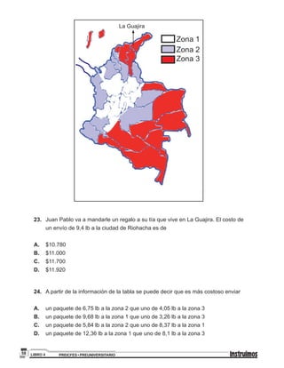 PREICFES • PREUNIVERSITARIOLIBRO 458
La Guajira
23.	 Juan Pablo va a mandarle un regalo a su tía que vive en La Guajira. El costo de
un envío de 9,4 lb a la ciudad de Riohacha es de
A.	$10.780
B.	$11.000
C.	$11.700
D.	$11.920
24.	 A partir de la información de la tabla se puede decir que es más costoso enviar
A.	 un paquete de 6,75 lb a la zona 2 que uno de 4,05 lb a la zona 3
B.	 un paquete de 9,68 lb a la zona 1 que uno de 3,26 lb a la zona 3
C.	 un paquete de 5,84 lb a la zona 2 que uno de 8,37 lb a la zona 1
D.	 un paquete de 12,36 lb a la zona 1 que uno de 8,1 lb a la zona 3
 