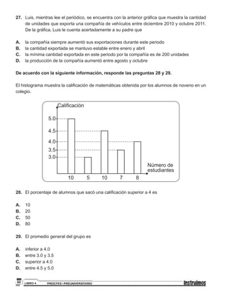 PREICFES • PREUNIVERSITARIOLIBRO 460
27.	 Luis, mientras lee el periódico, se encuentra con la anterior gráfica que muestra la cantidad
de unidades que exporta una compañía de vehículos entre diciembre 2010 y octubre 2011.
De la gráfica, Luis le cuenta acertadamente a su padre que
A.	 la compañía siempre aumentó sus exportaciones durante este periodo
B.	 la cantidad exportada se mantuvo estable entre enero y abril
C.	 la mínima cantidad exportada en este periodo por la compañía es de 200 unidades
D.	 la producción de la compañía aumentó entre agosto y octubre
De acuerdo con la siguiente información, responde las preguntas 28 y 29.
El histograma muestra la calificación de matemáticas obtenida por los alumnos de noveno en un
colegio.
Número de
estudiantes
Calificación
3.0
3.5
4.0
4.5
5.0
10 5 10 7 8
28.	 El porcentaje de alumnos que sacó una calificación superior a 4 es
A.	10 					
B.	20
C. 	 50
D. 	 80
29.	 El promedio general del grupo es
A.	 inferior a 4.0				
B.	 entre 3.0 y 3.5
C. 	 superior a 4.0
D. 	 entre 4.5 y 5.0
 