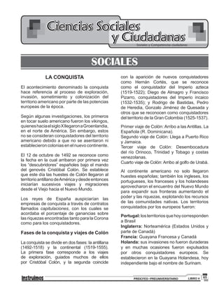 65PREICFES • PREUNIVERSITARIO LIBRO 4
Ciencias Sociales
Sociales y Competencias ciudadanas
y Ciudadanas
SOCIALES
LA CONQUISTA
El acontecimiento denominado la conquista
hace referencia al proceso de exploración,
invasión, sometimiento y colonización del
territorio americano por parte de las potencias
europeas de la época.
Según algunas investigaciones, los primeros
en tocar suelo americano fueron los vikingos,
quieneshaciaelsigloXllegaronaGroenlandia,
en el norte de América. Sin embargo, estos
no se consideran conquistadores del territorio
americano debido a que no se asentaron ni
establecieron colonias en el nuevo continente.
El 12 de octubre de 1492 se reconoce como
la fecha en la cual arribaron por primera vez
los “descubridores” españoles bajo el mando
del genovés Cristóbal Colón. Se establece
que este día las huestes de Colón llegaron al
territorioantillanodeAméricaydesdeentonces
iniciarían sucesivos viajes y migraciones
desde el Viejo hacia el Nuevo Mundo.
Los reyes de España auspiciarían las
empresas de conquista a través de contratos
llamados capitulaciones, con los cuales se
acordaba el porcentaje de ganancias sobre
las riquezas encontradas tanto para la Corona
como para los conquistadores.
Fases de la conquista y viajes de Colón
La conquista se divide en dos fases: la antillana
(1492-1518) y la continental (1519-1555).
La primera fase corresponde a los viajes
de exploración, guiados muchos de ellos
por Cristóbal Colón, y la segunda coincide
con la aparición de nuevos conquistadores
como Hernán Cortés, que se reconoce
como el conquistador del Imperio azteca
(1519-1522); Diego de Almagro y Francisco
Pizarro, conquistadores del Imperio incaico
(1532-1535); y Rodrigo de Bastidas, Pedro
de Heredia, Gonzalo Jiménez de Quesada y
otros que se reconocen como conquistadores
del territorio de la Gran Colombia (1525-1537).
Primer viaje de Colón: Arribo a las Antillas, La
Española (R. Dominicana).
Segundo viaje de Colón: Llega a Puerto Rico
y Jamaica.
Tercer viaje de Colón: Desembocadura
del río Orinoco, Trinidad y Tobago y costas
venezolanas.
Cuarto viaje de Colón: Arribo al golfo de Urabá.
Al continente americano no solo llegaron
huestes españolas; también los ingleses, los
portugueses, los franceses y los holandeses
aprovecharon el encuentro del Nuevo Mundo
para expandir sus fronteras aumentando el
poder y las riquezas, explotando los recursos
de las comunidades nativas. Los territorios
conquistados por los europeos fueron:
Portugal:losterritoriosquehoycorresponden
a Brasil
Inglaterra: Norteamérica (Estados Unidos y
parte de Canadá)
Francia: Guayana Francesa y Canadá
Holanda: sus invasiones no fueron duraderas
y en muchas ocasiones fueron expulsados
por otros conquistadores europeos. Se
establecieron en la Guayana Holandesa, hoy
independiente bajo el nombre de Surinam.
 