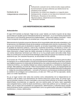 67PREICFES • PREUNIVERSITARIO LIBRO 4
LAS INDEPENDENCIAS AMERICANAS
Antecedentes
El siglo XVIII también es llamado “Siglo de las Luces” debido a la fuerte irrupción de las ideas
promovidas por aquello que los historiadores llaman la “Ilustración”, no un movimiento propiamente
dicho pero sí una inclinación general de la intelectualidad —sobre todo inglesa y francesa— hacia
cierta concepción de la política y la sociedad que, a la postre, iba a ser revolucionaria.
Básicamente los ilustrados proponían liberarse de la insoportable tutela del poder eclesiástico y de
la ignorancia y la infelicidad a través de los poderes combinados de la ciencia y la educación. Esto
que ya era incómodo para el absolutismo español, se tornaba insoportable cuando se planteaba
la igualdad de derechos políticos y ante la ley, la libertad económica y el derecho a contar con
una representación en las instancias de gobierno. Pese a todos los esfuerzos de la Corona, estas
ideas alcanzaron a llegar hasta las clases educadas de América en donde, si bien se recibían
con ciertas reticencias, terminaron por influir en un no muy amplio sector de la elite criolla. Estas
ideas se constituyeron en la herramienta ideológica adecuada para apoyar los reclamos de mayor
autonomía que, con creciente frecuencia, se escuchaban en las colonias.
En el verano de 1776, por primera vez, los postulados de la Ilustración (o al menos parte de ellos)
se tradujeron en un sistema político concreto al proclamarse la independencia de las trece colonias
que Inglaterra poseía en la costa este de Norteamérica, las cuales se constituyeron en los Estados
Unidos de América, una república federal con sistema representativo y mandatarios elegidos por
sufragio. Más adelante, en el año de 1789 el Tercer Estado francés, es decir, los representantes de
la burguesía ante los Estados generales, decidió declararse como Asamblea Nacional Constituyente
y —luego de una exitosa sublevación— convertir a Francia en una monarquía constitucional donde
se abolieron los privilegios de la aristocracia y el clero (en 1793 Luis XVI fue ejecutado, dando
paso a un orden republicano).
Es ya un lugar común citar estos dos eventos como antecedentes de la independencia en
América y ello se debe a que demostraron de manera inequívoca varias cosas. En primer lugar,
que los grandes imperios no eran invencibles y que se les podía enfrentar en el plano militar bajo
determinadas circunstancias; en segundo, que una colonia podía, de hecho, estar capacitada
para autogobernarse y cortar los lazos económicos y sobre todo políticos con su metrópoli y, por
último, que un sector de la sociedad con organización, determinación y suficiente apoyo popular
podía levantarse frente a quienes se proclamaban como sus gobernantes naturales e imponerles
condiciones o, incluso, destronarlos.
 