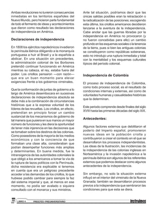 PREICFES • PREUNIVERSITARIOLIBRO 468
Ambasrevolucionesnotuvieronconsecuencias
inmediatas en los territorios españoles del
Nuevo Mundo, pero hicieron parte fundamental
de todo el fermento de ideas y acontecimientos
que dieron como resultado las declaraciones
de independencia en América.
Declaraciones de independencia
En 1808 los ejércitos napoleónicos invadieron
la península ibérica obligando a la monarquía
portuguesa a huir al Brasil y a la española a
abdicar. En una situación sin precedentes,
la administración colonial de los Borbones
pretendió continuar funcionando en América
mientras su cabeza, el rey, estaba fuera del
poder. Los criollos pensaron —con razón—
que era un buen momento para elevar
exigencias frente a los gobiernos virreinales.
Que la conformación de juntas de gobierno a lo
largo de América desembocara en sucesivas
declaraciones de independencia absoluta se
debe más a la combinación de circunstancias
históricas que a la expresa voluntad de los
líderes de las revueltas. Los criollos, en efecto,
pretendían en principio forzar un cambio
sustancial de los mecanismos de gobierno de
tal manera que pusiera en sus manos un mayor
número de funciones y les diera la oportunidad
de tener más injerencia en las decisiones que
se tomaban sobre los destinos de las colonias.
Como poseedores de la mayoría de los medios
económicos y con la conciencia de que
formaban una clase alta, consideraban que
podían desempeñar funciones más amplias
y determinantes. En buena medida, fue la
intransigencia de las autoridades coloniales la
que obligó a los americanos a tomar la vía de
la ruptura de lazos políticos con la Península,
dicha resistencia era explicable si tenemos
en cuenta que era un peligroso precedente
acceder a las demandas de los criollos, lo que
hubiese podido cambiar para siempre la faz
del sistema imperial y que, al menos en ese
momento, no podía ser avalado o siquiera
consultado con el monarca y sus ministros.
Ante tal situación, podríamos decir que las
únicas salidas posibles eran la retractación o
la radicalización de las posiciones; escogiendo
esta última, los criollos americanos decidieron
lanzarse a la aventura de la independencia.
Cabe anotar que las guerras libradas por la
independencia en América no provocaron (y
no fueron concebidas para ello) un cambio
profundoenlosesquemassocialesolatenencia
de la tierra, pues si bien las antiguas colonias
se constituyeron como repúblicas soberanas,
esto no introdujo una ruptura inmediata y total
con la mentalidad y los esquemas culturales
típicos del período colonial.
Independencia de Colombia
El proceso de independencia de Colombia,
como todo proceso social, es el resultado de
condiciones internas y externas, así como de
voluntades humanas y casualidades históricas
que la determinan.
Este periodo comprende desde finales del siglo
XVIII hasta las primeras décadas del siglo XIX.
Antecedentes:
Algunos factores externos que debilitaron el
poderío del Imperio español, promovieron
nuevas ideas en la población criolla y
contribuyeron a crear el contexto en el que se
desarrollaron los procesos independentistas.
Las ideas de la Ilustración, las incidencias de
la independencia de las colonias inglesas en
Norteamérica y la invasión napoleónica a la
península ibérica son algunos de los referentes
externos que podemos destacar como algunos
antecedentes de la independencia.
Sin embargo, no solo la situación externa
influyó en el interior del virreinato de la Nueva
Granada; también se desarrollaron procesos
previos a la independencia que sembraron las
condiciones para que esta se diera.
 