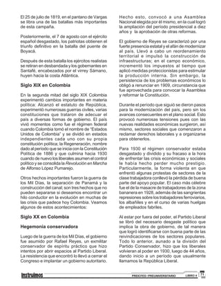 71PREICFES • PREUNIVERSITARIO LIBRO 4
El 25 de julio de 1819, en el pantano de Vargas
se libra una de las batallas más importantes
de esta campaña.
Posteriormente, el 7 de agosto con el ejército
español desgastado, los patriotas obtienen el
triunfo definitivo en la batalla del puente de
Boyacá.
Después de esta batalla los ejércitos realistas
se retiran en desbandada y los gobernantes en
Santafé, encabezados por el virrey Sámano,
huyen hacia la costa Atlántica.
Siglo XIX en Colombia
En la segunda mitad del siglo XIX Colombia
experimentó cambios importantes en materia
política: Alcanzó el estatuto de República,
experimentó numerosas guerras civiles, varias
constituciones que trataron de adecuar el
país a diversas formas de gobierno. El país
vivió momentos como fue el régimen federal
cuando Colombia tomó el nombre de “Estados
Unidos de Colombia” y se dividió en estados
independientes cada uno con su propia
constitución política; la Regeneración, nombre
dado al período que se inicia con la Constitución
Política de 1886 y que culmina hacia 1930
cuando de nuevo los liberales asumen el control
político y se consolida la Revolución en Marcha
de Alfonso López Pumarejo.
Otros hechos importantes fueron la guerra de
los Mil Días, la separación de Panamá y la
construcción del canal; son tres hechos que no
pueden separarse si deseamos encontrar un
hilo conductor en la evolución en muchas de
las crisis que padece hoy Colombia. Veamos
algunos de estos acontecimientos:
Siglo XX en Colombia
Hegemonía conservadora
Luego de la guerra de los Mil Días, el gobierno
fue asumido por Rafael Reyes, un exmilitar
conservador de espíritu práctico que hizo
intentos por abrir espacios al Partido Liberal.
La resistencia que encontró lo llevó a cerrar el
Congreso e implantar un gobierno autoritario.
Hecho esto, convocó a una Asamblea
Nacional elegida por él mismo, en la cual logró
la ampliación del período presidencial a diez
años y la aprobación de otras reformas.
El gobierno de Reyes se caracterizó por una
fuerte presencia estatal y el afán de modernizar
al país. Llevó a cabo un reordenamiento
territorial e impulsó la construcción de
infraestructuras; en el campo económico,
incrementó los impuestos al tiempo que
aplicó medidas proteccionistas para estimular
la producción interna. Sin embargo, la
persistencia de los problemas económicos lo
obligó a renunciar en 1909, circunstancia que
fue aprovechada para convocar la Asamblea
y reformar la Constitución.
Durante el período que siguió se dieron pasos
para la modernización del país, pero sin los
avances consecuentes en el plano social. Esto
provocó numerosas tensiones pues con las
nuevas realidades económicas surgieron, así
mismo, sectores sociales que comenzaron a
reclamar derechos laborales y a organizarse
para obtenerlos.
Para 1930 el régimen conservador estaba
desgastado y dividido y su fracaso a la hora
de enfrentar las crisis económicas y sociales
le había hecho perder mucho prestigio.
Particularmente, la forma violenta en que
enfrentó algunas protestas de sectores de la
clase trabajadora conllevó la pérdida de buena
parte del apoyo popular. El caso más célebre
fue el de la masacre de trabajadores de la zona
bananera en 1928, además de las sangrientas
represiones sobre los trabajadores ferroviarios,
los albañiles y en el curso de varias huelgas
de empleados fabriles.
Al estar por fuera del poder, el Partido Liberal
se libró del necesario desgaste político que
implica la obra de gobierno, de tal manera
que logró identificarse con buena parte de las
reivindicaciones de los sectores populares.
Todo lo anterior, aunado a la división del
Partido Conservador, hizo que los liberales
volvieran al poder en 1930, luego de 44 años,
dando inicio a un período que usualmente
llamamos la República Liberal.
 