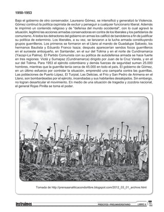 73PREICFES • PREUNIVERSITARIO LIBRO 4
1950-1953
Bajo el gobierno de otro conservador, Laureano Gómez, se intensificó y generalizó la Violencia.
Gómez continuó la política ospinista de excluir y perseguir a cualquier funcionario liberal. Además
le imprimió un contenido religioso y de "defensa del mundo occidental", con lo cual agravó la
situación, legitimó las acciones armadas conservadoras en contra de los liberales y los partidarios de
comunismo. A todos los detractores del gobierno en armas los calificó de bandoleros a fin de justificar
su política de exterminio. Los liberales, a su vez, se lanzaron a la lucha armada constituyendo
grupos guerrilleros. Los primeros se formaron en el Llano al mando de Guadalupe Salcedo, los
hermanos Bautista y Eduardo Franco Isaza; después aparecerían sendos focos guerrilleros
en el suroeste antioqueño, en Santander, en el sur del Tolima y en el norte de Cundinamarca
(Yacopí-La Palma). El Partido Comunista con su política de autodefensa armada se hace fuerte
en tres regiones: Viotá y Sumapaz (Cundinamarca) dirigido por Juan de la Cruz Varela, y en el
sur del Tolima. Para 1953 el ejército colombiano y demás fuerzas de seguridad suman 25.000
hombres, mientras que la guerrilla tenía cerca de 45.000 en todo el país. El gobierno de Gómez,
en un último esfuerzo por controlar la situación, emprendió una campaña contra las guerrillas.
Las poblaciones de Puerto López, El Turpial, Las Delicias, el Frio y San Pedro de Arimena en el
Llano, son bombardeadas por el ejército, incendiadas y sus habitantes desalojados. Sin embargo,
no logran desarticular el movimiento. En medio de una situación de tragedia y zozobra nacional,
el general Rojas Pinilla se toma el poder.
Tomada de http://prensaanaliticacondorlibre.blogspot.com/2012_03_01_archive.html
 