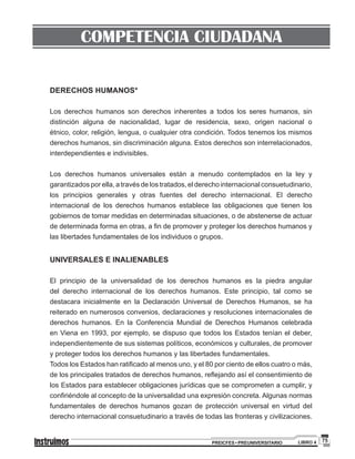75PREICFES • PREUNIVERSITARIO LIBRO 4
COMPETENCIA CIUDADANA
DERECHOS HUMANOS*
Los derechos humanos son derechos inherentes a todos los seres humanos, sin
distinción alguna de nacionalidad, lugar de residencia, sexo, origen nacional o
étnico, color, religión, lengua, o cualquier otra condición. Todos tenemos los mismos
derechos humanos, sin discriminación alguna. Estos derechos son interrelacionados,
interdependientes e indivisibles.
Los derechos humanos universales están a menudo contemplados en la ley y
garantizados por ella, a través de los tratados, el derecho internacional consuetudinario,
los principios generales y otras fuentes del derecho internacional. El derecho
internacional de los derechos humanos establece las obligaciones que tienen los
gobiernos de tomar medidas en determinadas situaciones, o de abstenerse de actuar
de determinada forma en otras, a fin de promover y proteger los derechos humanos y
las libertades fundamentales de los individuos o grupos.
UNIVERSALES E INALIENABLES
El principio de la universalidad de los derechos humanos es la piedra angular
del derecho internacional de los derechos humanos. Este principio, tal como se
destacara inicialmente en la Declaración Universal de Derechos Humanos, se ha
reiterado en numerosos convenios, declaraciones y resoluciones internacionales de
derechos humanos. En la Conferencia Mundial de Derechos Humanos celebrada
en Viena en 1993, por ejemplo, se dispuso que todos los Estados tenían el deber,
independientemente de sus sistemas políticos, económicos y culturales, de promover
y proteger todos los derechos humanos y las libertades fundamentales.
Todos los Estados han ratificado al menos uno, y el 80 por ciento de ellos cuatro o más,
de los principales tratados de derechos humanos, reflejando así el consentimiento de
los Estados para establecer obligaciones jurídicas que se comprometen a cumplir, y
confiriéndole al concepto de la universalidad una expresión concreta. Algunas normas
fundamentales de derechos humanos gozan de protección universal en virtud del
derecho internacional consuetudinario a través de todas las fronteras y civilizaciones.
 