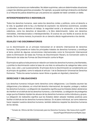 PREICFES • PREUNIVERSITARIOLIBRO 476
Los derechos humanos son inalienables. No deben suprimirse, salvo en determinadas situaciones
y según las debidas garantías procesales. Por ejemplo, se puede restringir el derecho a la libertad
si un tribunal de justicia dictamina que una persona es culpable de haber cometido un delito.
INTERDEPENDIENTES E INDIVISIBLES
Todos los derechos humanos, sean estos los derechos civiles y políticos, como el derecho a
la vida, la igualdad ante la ley y la libertad de expresión; los derechos económicos, sociales
y culturales, como el derecho al trabajo, la seguridad social y la educación; o los derechos
colectivos, como los derechos al desarrollo y la libre determinación, todos son derechos
indivisibles, interrelacionados e interdependientes. El avance de uno facilita el avance de los
demás. De la misma manera, la privación de un derecho afecta negativamente a los demás.
IGUALES Y NO DISCRIMINATORIOS
La no discriminación es un principio transversal en el derecho internacional de derechos
humanos. Está presente en todos los principales tratados de derechos humanos y constituye
el tema central de algunas convenciones internacionales como la Convención Internacional
sobre la Eliminación de todas las Formas de Discriminación Racial y la Convención sobre la
Eliminación de todas las Formas de Discriminación contra la Mujer.
El principio se aplica a toda persona en relación con todos los derechos humanos y las libertades,
y prohíbe la discriminación sobre la base de una lista no exhaustiva de categorías tales como
sexo, raza, color, y así sucesivamente. El principio de la no discriminación se complementa con
el principio de igualdad, como lo estipula el artículo 1 de la Declaración Universal de Derechos
Humanos: “Todos los seres humanos nacen libres e iguales en dignidad y derechos”.
DERECHOS Y OBLIGACIONES
Los derechos humanos incluyen tanto derechos como obligaciones. Los Estados asumen las
obligaciones y los deberes, en virtud del derecho internacional, de respetar, proteger y realizar
los derechos humanos. La obligación de respetarlos significa que los Estados deben abstenerse
de interferir en el disfrute de los derechos humanos, o de limitarlos. La obligación de protegerlos
exige que los Estados impidan los abusos de los derechos humanos contra individuos y grupos.
La obligación de realizarlos significa que los Estados deben adoptar medidas positivas para
facilitar el disfrute de los derechos humanos básicos. En el plano individual, así como debemos
hacer respetar nuestros derechos humanos, también debemos respetar los derechos humanos
de los demás.
* Tomado de: Oficina del Alto Comisionado para los Derechos Humanos. http://www.ohchr.org/SP/
Issues/Pages/WhatareHumanRights.aspx
 