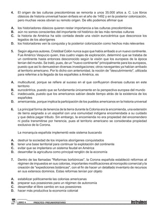 PREICFES • PREUNIVERSITARIOLIBRO 478
4.	 	 El origen de las culturas precolombinas se remonta a unos 35.000 años a. C. Los libros
clásicos de historia universal hacen énfasis en el año de 1492 y en la posterior colonización,
pero muchas veces obvian su remoto origen. De ello podemos afirmar que
A.	 	 los historiadores clásicos quieren restar importancia a las culturas precolombinas
B.	 	 aún no somos conscientes del importante rol histórico de las más remotas culturas
C.	 	la historia de América ha sido contada desde una visión eurocéntrica que desconoce los
legados de los aborígenes
D.	 	 los historiadores ven la conquista y la posterior colonización como hechos más relevantes
5.	 	 Según algunos autores, Cristóbal Colón nunca supo que había arribado a un nuevo continente.
Fue Américo Vespucio quien, tras cuatro viajes de exploración, determinó que se trataba de
un continente hasta entonces desconocido según la visión que los europeos de la época
tenían del mundo. Se trató, pues, de un "nuevo continente" principalmente para los europeos,
puesto que así lo demuestran diversas investigaciones; otros navegantes ya habían arribado
al territorio americano. Por lo dicho con anterioridad, la noción de "descubrimiento", utilizada
para referirse a la llegada de los españoles a América, es
A.	 	 multicultural, porque se refiere al suceso en el que confluyeron diversas culturas en este
territorio
B.	 	 eurocéntrica, puesto que se fundamenta únicamente en la perspectiva europea del mundo
C.	 	inadecuada, puesto que los americanos sabían desde tiempo atrás de la existencia de los
españoles
D.	 	 americanista, porque implica la participación de los pueblos americanos en la historia universal
6.	 	 La principal forma de tenencia de la tierra durante la Colonia era la encomienda, una extensión
de tierra asignada a un español con una comunidad indígena encomendada a su cuidado
y que debía pagar tributo. Sin embargo, la encomienda no era propiedad del encomendero
ni podía transmitirse por herencia, pues el territorio americano se consideraba propiedad
exclusiva de la Corona.
		La monarquía española implementó este sistema buscando
A.	 	 destruir la sociedad de los imperios aborígenes conquistados
B.	 	 tener una base territorial para continuar la explotación del continente
C. 		 evitar que se implantara un sistema feudal en América
D.	 	 desarrollar la agricultura como principal renglón de la economía
7.	 	 Dentro de las llamadas "Reformas borbónicas", la Corona española estableció reformas al
régimen de impuestos en sus colonias, importantes modificaciones al monopolio comercial y la
creación de "expediciones botánicas", con el fin de hacer un detallado inventario de recursos
en sus extensos dominios. Estas reformas tenían por objeto
A.	 	 estabilizar políticamente las colonias americanas
B.	 	 preparar sus posesiones para un régimen de autonomía
C.	 	 desarrollar el libre cambio en sus posesiones
D.	 	 hacer más productiva la economía colonial
 