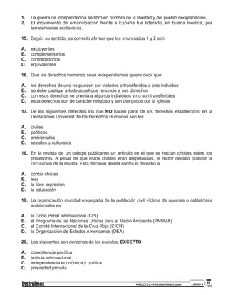 81PREICFES • PREUNIVERSITARIO LIBRO 4
1.		 La guerra de independencia se libró en nombre de la libertad y del pueblo neogranadino.
2.		 El movimiento de emancipación frente a España fue liderado, en buena medida, por
terratenientes esclavistas.
15.		 Según su sentido, es correcto afirmar que los enunciados 1 y 2 son
A.		 excluyentes
B.		complementarios
C.		contradictorios
D.		equivalentes
16.		 Que los derechos humanos sean independientes quiere decir que
A.	 	 los derechos de uno no pueden ser violados o transferidos a otro individuo
B.	 	 se debe castigar a todo aquel que renuncie a sus derechos
C.	 	 con esos derechos se premia a algunos individuos y no son transferibles
D.	 	 esos derechos son de carácter religioso y son otorgados por la Iglesia
17.		 De los siguientes derechos los que NO hacen parte de los derechos establecidos en la
Declaración Universal de los Derechos Humanos son los
A.	 	civiles
B.	 	políticos
C.	 	ambientales
D.	 	 sociales y culturales
18.		En la revista de un colegio publicaron un artículo en el que se hacían chistes sobre los
profesores. A pesar de que estos chistes eran respetuosos, el rector decidió prohibir la
circulación de la revista. Esta decisión atenta contra el derecho a
A.	 	 contar chistes
B.	 	leer
C.	 	 la libre expresión
D.	 	 la educación
19.		 La organización mundial encargada de la población civil víctima de quemas o catástrofes
ambientales es
A.	 	 la Corte Penal Internacional (CPI)
B.	 	 el Programa de las Naciones Unidas para el Medio Ambiente (PNUMA)
C.	 	 el Comité Internacional de la Cruz Roja (CICR)
D.	 	 la Organización de Estados Americanos (OEA)
20.		 Los siguientes son derechos de los pueblos, EXCEPTO
A.	 	 coexistencia pacífica
B.	 	 justicia internacional
C.	 	 independencia económica y política
D.	 	 propiedad privada
 