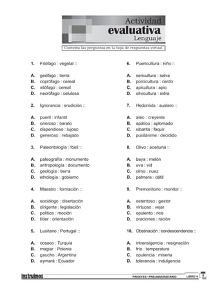 9PREICFES • PREUNIVERSITARIO LIBRO 4
Actividad
Contesta las preguntas en la hoja de respuestas virtual.
evaluativa
Lenguaje
1.		Fitófago : vegetal ::
A.		geófago : tierra
B.		coprófago : cereal
C.		xilófago : cereal
D.		necrófago : celulosa
2.		Ignorancia : erudición ::
A.		pueril : infantil
B.		oneroso : barato
C.		dispendioso : lujoso
D.		generoso : rebajado
3.		Paleontología : fósil ::
A.		paleografía : monumento
B.		antropología : documento
C.		geología : tierra
D.		etnología : gobierno
4.		Maestro : formación ::
A.		sociólogo : disertación
B.		dirigente : legislación
C.		político : moción
D.		líder : orientación
	
5.		Lusitano : Portugal ::
	
A.		cosaco : Turquía
B.		magiar : Polonia
C.		gaucho : Argentina
D.		aymará : Ecuador
6.		Puericultura : niño ::
A.		sericultura : selva
B.		porcicultura : cerdo
C.		apicultura : apio
D.		silvicultura : sidra
7.		Hedonista : austero ::
A.		ateo : creyente
B.		apático : aplomado
C.		sibarita : faquir
D.		pusilánime : decidido
8.		Olivo : aceituna ::
A.		baya : melón
B.		uva : vid
C.		olmo : nuez
D.		palmera : dátil
9.		Premonitorio : monitor ::
A.		ostentoso : gestor
B.		virtuoso : vejar
C.		opulento : rico
D.		oraciones : ración
10.		Obstinación : condescendencia ::
A.		intransigencia : resignación
B.		frío : temperatura
C.		opulencia : miseria
D.		tolerancia : indulgencia
 
