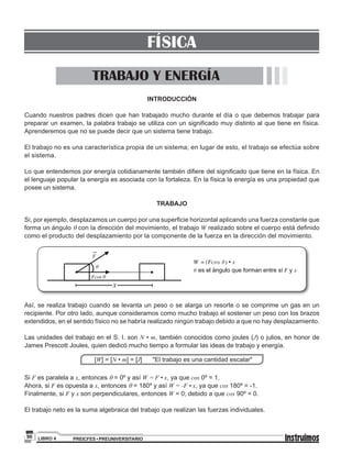 PREICFES • PREUNIVERSITARIOLIBRO 496
INTRODUCCIÓN
Cuando nuestros padres dicen que han trabajado mucho durante el día o que debemos trabajar para
preparar un examen, la palabra trabajo se utiliza con un significado muy distinto al que tiene en física.
Aprenderemos que no se puede decir que un sistema tiene trabajo.
El trabajo no es una característica propia de un sistema; en lugar de esto, el trabajo se efectúa sobre
el sistema.
Lo que entendemos por energía cotidianamente también difiere del significado que tiene en la física. En
el lenguaje popular la energía es asociada con la fortaleza. En la física la energía es una propiedad que
posee un sistema.
TRABAJO
Si, por ejemplo, desplazamos un cuerpo por una superficie horizontal aplicando una fuerza constante que
forma un ángulo q con la dirección del movimiento, el trabajo W realizado sobre el cuerpo está definido
como el producto del desplazamiento por la componente de la fuerza en la dirección del movimiento.
θ
Fcos θ
F
W = (Fcos ) • xθ
θ es el ángulo que forman entre sí yF x
x
Así, se realiza trabajo cuando se levanta un peso o se alarga un resorte o se comprime un gas en un
recipiente. Por otro lado, aunque consideramos como mucho trabajo el sostener un peso con los brazos
extendidos, en el sentido físico no se habría realizado ningún trabajo debido a que no hay desplazamiento.
Las unidades del trabajo en el S. I. son N • m, también conocidos como joules (J) o julios, en honor de
James Prescott Joules, quien dedicó mucho tiempo a formular las ideas de trabajo y energía.
[W] = [N • m] = [J] "El trabajo es una cantidad escalar"
Si F es paralela a x, entonces q = 0º y así W = F • x, ya que cos 0º = 1.
Ahora, si F es opuesta a x, entonces q = 180º y así W = -F • x, ya que cos 180º = -1.
Finalmente, si F y x son perpendiculares, entonces W = 0; debido a que cos 90º = 0.
El trabajo neto es la suma algebraica del trabajo que realizan las fuerzas individuales.
TRABAJO Y ENERGÍA
FÍSICA
 