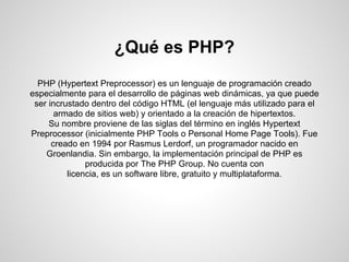 ¿Qué es PHP?
PHP (Hypertext Preprocessor) es un lenguaje de programación creado
especialmente para el desarrollo de páginas web dinámicas, ya que puede
ser incrustado dentro del código HTML (el lenguaje más utilizado para el
armado de sitios web) y orientado a la creación de hipertextos.
Su nombre proviene de las siglas del término en inglés Hypertext
Preprocessor (inicialmente PHP Tools o Personal Home Page Tools). Fue
creado en 1994 por Rasmus Lerdorf, un programador nacido en
Groenlandia. Sin embargo, la implementación principal de PHP es
producida por The PHP Group. No cuenta con
licencia, es un software libre, gratuito y multiplataforma.
 