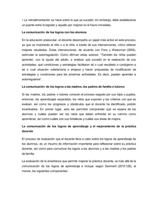• La retroalimentación se hace sobre lo que ya sucedió; sin embargo, debe establecerse
un puente entre lo logrado y aquello por mejorar en el futuro inmediato.
La comunicación de los logros con los alumnos
En la educación preescolar, el docente desempeña un papel más activo en este proceso,
ya que va mostrando al niño o a la niña, a través de sus intervenciones, cómo obtener
mejores resultados. Estas intervenciones, de acuerdo con Fons y Weissman (2004),
estimulan la autorregulación. Como afirman estas autoras: “También los niños pueden
aprender, con la ayuda del adulto, a analizar qué sucedió en la realización de sus
actividades; qué condiciones y estrategias facilitaron tal o cual resultado o condujeron a
tal o cual situación satisfactoria o enojosa y hacer propuestas de modificación de
estrategias y condiciones para las próximas actividades. Es decir, pueden aprender a
autorregularse”.
La comunicación de los logros a las madres, los padres de familia o tutores
Si las madres, los padres o tutores conocen el proceso seguido por sus hijos o pupilos,
entonces, los aprendizajes esperados, los retos que suponen y los criterios con que se
evalúan, así como los progresos y obstáculos que el docente ha identificado, podrán
incentivarlos. En primer lugar, esto les permitirá comprender qué se espera de los
alumnos y cuáles pueden ser los retos que deben enfrentar en su camino como
aprendices, así como cuáles son sus fortalezas y cuáles sus áreas de mejora.
La comunicación de los logros de aprendizaje y el mejoramiento de la práctica
docente
El proceso de evaluación que el docente lleva a cabo sobre los logros de aprendizaje de
los alumnos, es un insumo de información importante para reflexionar sobre su práctica
docente, así como para comunicar los logros a los alumnos y a las madres y los padres
de familia.
La evaluación de la enseñanza que permite mejorar la práctica docente, va más allá de la
comunicación de los logros de aprendizaje e incluye, según Sanmartí (2010:128), al
menos, los siguientes componentes:
 