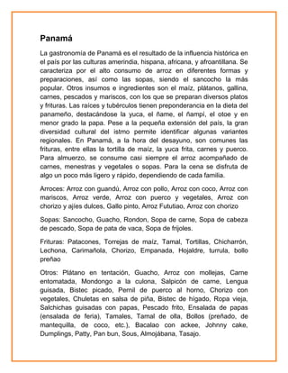 Panamá
La gastronomía de Panamá es el resultado de la influencia histórica en
el país por las culturas amerindia, hispana, africana, y afroantillana. Se
caracteriza por el alto consumo de arroz en diferentes formas y
preparaciones, así como las sopas, siendo el sancocho la más
popular. Otros insumos e ingredientes son el maíz, plátanos, gallina,
carnes, pescados y mariscos, con los que se preparan diversos platos
y frituras. Las raíces y tubérculos tienen preponderancia en la dieta del
panameño, destacándose la yuca, el ñame, el ñampí, el otoe y en
menor grado la papa. Pese a la pequeña extensión del país, la gran
diversidad cultural del istmo permite identificar algunas variantes
regionales. En Panamá, a la hora del desayuno, son comunes las
frituras, entre ellas la tortilla de maíz, la yuca frita, carnes y puerco.
Para almuerzo, se consume casi siempre el arroz acompañado de
carnes, menestras y vegetales o sopas. Para la cena se disfruta de
algo un poco más ligero y rápido, dependiendo de cada familia.
Arroces: Arroz con guandú, Arroz con pollo, Arroz con coco, Arroz con
mariscos, Arroz verde, Arroz con puerco y vegetales, Arroz con
chorizo y ajíes dulces, Gallo pinto, Arroz Fututiao, Arroz con chorizo
Sopas: Sancocho, Guacho, Rondon, Sopa de carne, Sopa de cabeza
de pescado, Sopa de pata de vaca, Sopa de frijoles.
Frituras: Patacones, Torrejas de maíz, Tamal, Tortillas, Chicharrón,
Lechona, Carimañola, Chorizo, Empanada, Hojaldre, turrula, bollo
preñao
Otros: Plátano en tentación, Guacho, Arroz con mollejas, Carne
entomatada, Mondongo a la culona, Salpicón de carne, Lengua
guisada, Bistec picado, Pernil de puerco al horno, Chorizo con
vegetales, Chuletas en salsa de piña, Bistec de hígado, Ropa vieja,
Salchichas guisadas con papas, Pescado frito, Ensalada de papas
(ensalada de feria), Tamales, Tamal de olla, Bollos (preñado, de
mantequilla, de coco, etc.), Bacalao con ackee, Johnny cake,
Dumplings, Patty, Pan bun, Sous, Almojábana, Tasajo.

 