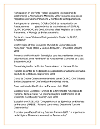 Participación en el evento ―Tercer Encuentro Internacional de
Gastronomía y Arte Culinario Monterrey 2009‖ Dictando dos clases
magistrales de Cocina Panameña y montaje de Buffet panameño.
Participación en el evento GOURMONDE de la Asociación de
Restauradores
gastronómico de las Américas (AREGALA),
QUITO ECUADOR, año 2009. Dictando clase Magistral de Cocina
Panameña. Y Montaje de Buffet panameño.
Declarado como ―Visitante Distinguido de la Ciudad de QUITO,
ECUADOR‖
Chef Invitado al ―IIIer Encuentro Mundial de Comunidades de
Alimentos‖ ―Terra Madre y Salone del Gusto‖. Torino Italia Octubre
2008
Ponencia de Planificación Estratégica para los presidentes de todas
las provincias, de la Federación de Asociaciones Culinarias de Cuba.
Septiembre 2008
Clases Magistrales de Cocina Panameña en La Habana, Cuba.
Para los docentes de Federación de Asociaciones Culinarias de Cuba,
capítulo de la Habana. Septiembre 2008
Curso de Cocina Cubana conjuntamente con el Dr. H.C. Chef Gilberto
Smith Duquesne y el Chef de Eddy Fernández Monte.
En el Instituto de Alta Cocina de Panamá. Julio 2008.
Expositor en el Congreso Turístico de la Universidad Americana de
Panamá, Tema a Tratar ―La Importancia de la Gastronomía en el
Desarrollo Turístico de Panamá‖ Julio 2008
Expositor de CADE 2008 ―Congreso Anual de Ejecutivos de Empresa
de Panamá‖ (APEDE) ―Panamá como nuevo Destino de Turismo
Gastronómico‖
Expositor para Expo-Cocina y Sabores Panamá 2008 ―La importancia
de la Higiene Alimentaría en nuestros Restaurantes‖

 