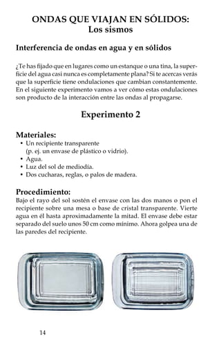 ¿Qué pasó?
Al golpear el recipiente verás una onda en el agua que viaja de
un lado a otro. Las ondas se verán como bandas en tonos oscuros
y claros. Si observas con más cuidado, notarás que poco después
de golpear el recipiente aparecerán ondas, entre ellas, verás casi
simultáneamente algunas ondas de mayor amplitud y luego otras
de menor amplitud. Esto se debe a que al golpear el recipiente, las
ondas viajan más rápido por sus paredes (sólidas) que por el agua
(líquida). Al vibrar el recipiente, hizo que todas sus paredes produ-
jeran ondas en el agua. Esta es una forma de verificar la velocidad
de las ondas en dos medios. Además, al propagarse más rápido las
ondas en la parte sólida del recipiente, provoca que veas, casi al
mismo tiempo, una onda de amplitud similar a la primera al otro
lado del mismo.

Explícalo:
Si dos o más ondas que viajan en un medio se encuentran, el re-
sultado en cualquier punto será la suma de las ondas individuales.
Esto lo verás proyectado en forma de franjas de diferentes tonos.
Las franjas claras y obscuras corresponden a una interferencia cons-
tructiva cuando coinciden las crestas y los valles, respectivamente.
Al final, este efecto es el que termina generando esa especie de red
luminosa que se mueve continuamente con el movimiento del agua,
tal como se observa en las albercas.



        Ejemplos de viaje de ondas en sólidos:
              Los efectos de los sismos
Los sismos ocurren cuando hay un desplazamiento entre dos bloques
de la corteza terrestre, entonces la energía liberada se propaga dentro
de la Tierra en forma de ondas sísmicas en todas direcciones.
   En ocasiones, durante el viaje de las ondas, éstas quedan atrapa-
das cerca de la superficie de la Tierra y permanecen rebotando entre
las estructuras que componen la corteza. Este fenómeno ocurrió
durante el sismo de Michoacán del  de septiembre de  (de
magnitud . en la escala de Richter, y con una intensidad de hasta
IX en la de Mercalli). La energía que se liberó en el lugar de origen
del terremoto llegó a la cuenca de México y las ondas quedaron
atrapadas en lo que fue el antiguo lago, compuesto principalmente
                                                              
 