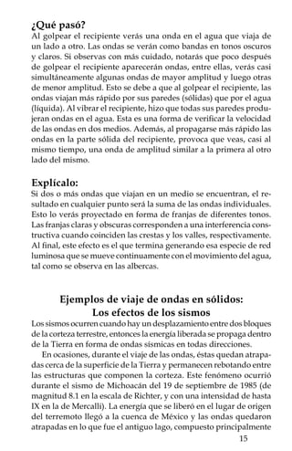 por arcilla, arena y grava. De esta forma, las ondas comenzaron a
rebotar en la roca más rígida de la base de algunos cerros como el
de Chapultepec y el de la Estrella. Estos rebotes provocaron que
las ondas sísmicas se concentraran en ciertas zonas y al interferir
constructivamente, aumentaron su amplitud igual que en el expe-
rimento donde golpeamos el recipiente con agua. La frecuencia de
vibración del terreno coincidió con la oscilación de varios edificios,
por lo que entraron en resonancia, que es otra manera de llamar a la
“interferencia constructiva”. La resonancia es la que hizo que varios
edificios se derrumbaran.



     Ejemplo del uso de las ondas para conocer
              el interior de la Tierra
Una explosión o un terremoto son fuentes de energía que generan
ondas sísmicas que viajan y se reflejan en las diferentes capas del
interior de la Tierra. Estas ondas pueden ser registradas por un
conjunto de detectores localizados en la superficie del planeta.
   Cuando se busca petróleo, agua o minerales, se usa la sismología
de exploración, la cual utiliza unos detectores de ondas llamados
geófonos. En el caso del registro de la energía liberada por los
terremotos, los detectores que se usan se llaman sismógrafos. El
tiempo que tardan en llegar las ondas sísmicas de la fuente a los
detectores permite calcular la profundidad de las capas que com-
ponen la Tierra.
   Cuando ocurre un terremoto se registran principalmente dos tipos
de ondas que viajan por el interior del planeta. Las primeras ondas
en llegar al sismógrafo son las ondas “P” que se transmiten tanto
en sólidos como en líquidos; las ondas “S” llegan instantes después,
pero éstas sólo se transmiten en sólidos. Gracias a esta diferencia
en el comportamiento de las ondas, se sabe que dentro de la Tierra
hay capas “sólidas” (corteza, manto inferior y núcleo interior), una
capa “plástica” como la que está en el manto superior, y que se le
conoce como astenósfera, y la capa “líquida” en el núcleo exterior.
Por cierto, en esta capa líquida se genera un efecto de convección
que produce el campo magnético de la Tierra.
   Si el sismo ocurre a poca profundidad se generan también ondas
superficiales, que son las que provocan el movimiento que sientes
bajo tus pies.

         
 