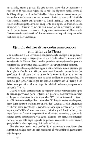 Foco



                    P             S




                           P
                  P
                                        P
                                      Pc
       PP




                                              SS
                        Núcleo
                        interno                    PKi
       PKP                                            KP

               Núcleo externo
              Manto interno
              Manto externo
                   Corteza




    La identificación de las diferentes capas que com-
ponen la Tierra se logró gracias al uso de las ondas
sísmicas, cuya variación, en función del medio que
atraviesan, fue fundamental para ello. Las P son
las ondas primarias directas, las PP indican ondas
reflejadas en la superficie, PcP son ondas reflejadas
en el núcleo exterior, PKP ondas directas difractada
en el núcleo exterior, PKiKP onda PKP reflejada en
el núcleo interior, S ondas secundarias directas, SS
onda S reflejada en la superficie de la Tierra.



                                                           
 