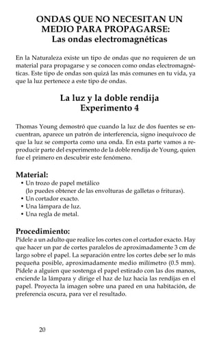 ¿Qué pasó?
Si el haz se divide en dos al atravesar las rendijas, ¿cuántas franjas
delgadas esperas ver proyectadas sobre la pared?, ¿cuántas ves en
realidad?

Explícalo:
En la pared verás proyectadas un conjunto de franjas muy delgadas
oscuras y claras producidas por la interferencia de la luz. Aleja y
acerca la lámpara hacia el papel; las franjas modificarán su ancho
en función de la distancia de la lámpara, pero también se harán más
claras o más borrosas. A diferencia de lo que sucede en el agua, aquí
las franjas obscuras muestran cuando hay una interferencia destruc-
tiva, mientras que las claras muestran la interferencia constructiva.
El hecho de que haya varias franjas, en vez de dos, muestra que la
luz se comporta como una onda.




                                                            
 