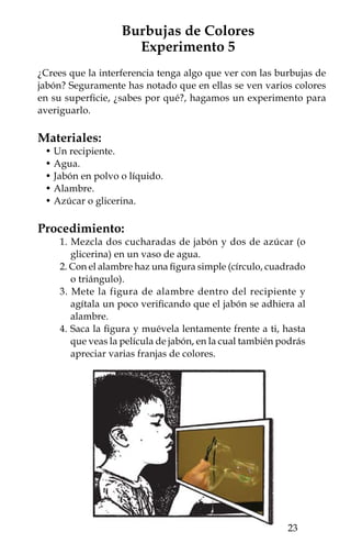 ¿Qué pasó?
Las franjas de colores que se aprecian sobre la película de jabón,
aparecen más claramente cuando encuentras el ángulo de reflexión
adecuado entre los rayos de luz y la película de jabón. Te tomará un
poco de tiempo encontrar el ángulo adecuado donde se observan
estas franjas.

Detalles:
Para que el experimento salga bien, el agua debe contener suficiente
jabón y producir muchas burbujas. El azúcar y la glicerina sirven
para hacer más resistentes las burbujas. Para mayor eficacia, deja
reposar el agua jabonosa unos minutos. Si la figura de alambre no
está bien cerrada la película no se formará.

Explícalo:
Al pasar la luz de un medio (el aire), a otro (la película de jabón),
le ocurren dos fenómenos: una refracción, lo que significa que su
dirección es desviada un poco; y una reflexión, lo que significa que
la luz se refleja (como en un espejo) en las superficies alta y baja
de la película de jabón. Al ocurrir lo anterior, interfieren las dos
ondas reflejadas (B y C en la Figura). La onda C está retrasada con
respecto a B, dependiendo del espesor de la película de jabón. Para
ciertas longitudes de onda este retraso representa una interferencia
constructiva, para otras destructiva.


                                     BC
                  H
                   az
                     de
                       lu
                         z




                                               Capa fina de
                                               aceite

                                               Agua

                                         A


   El color que se ve es el correspondiente a la longitud de onda
resultante de la interferencia. La luz roja tiene una longitud de onda
         
 