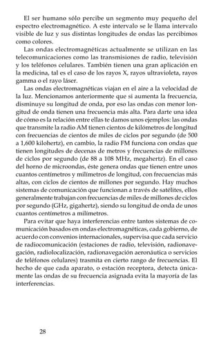 Tres tipos de ondas
                      Experimento 7
Este experimento te permitirá visualizar el comportamiento distinto
de las ondas elásticas (que se propagan en sólidos), acústicas (que
se propaganen el aire) y electromagnéticas (que no necesitan un
medio parapropagarse).

Materiales:
 • Reloj despertador digital.
 • Frasco de cristal.

Procedimiento:
Coloca el reloj dentro del frasco apoyado sobre una mesa.
   Prográmalo para que éste suene en uno o dos minutos. Cuando
suene podrás apreciar los siguientes efectos:
      • En todo momento percibirás los dígitos del reloj (on-
        das electromagnéticas) porque la luz se propaga sin
        problema en el aire.
      • Al sonar la alarma, parte de su energía se transmitirá
        en forma de ondas acústicas a través del aire y será en
        gran parte absorbida por el sólido del frasco, por lo
        que oirás levemente su sonido.
      • Al vibrar el reloj, éste golpeará la mesa en la que esté
        apoyado; así, otra parte de su energía se transmitirá
        como ondas elásticas.
   Si el frasco no tuviera aire y sonara el despertador, se vería el
reloj pero el sonido desaparecería, aunque seguirías percibiendo
la vibración en la mesa. Si apuntas al reloj con un rayo láser (onda
electromagnética) podrás verificar cómo se propaga sin necesidad
de un medio como el aire. Finalmente, si repites el caso anterior
pero colgando el reloj con un hilo de la parte superior del frasco,
de forma que no toque la mesa, seguirás apreciando el reloj, pero
desaparecerán el sonido y la vibración de la mesa.




                                                           
 