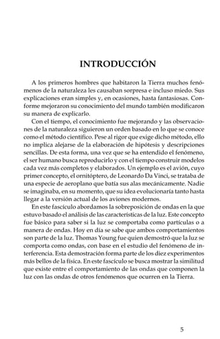 LAS ONDAS EN LA VIDA DIARIA
Alrededor del ser humano existen muchos hechos en los que inter-
vienen ondas, como los que se producen cuando se toca un instru-
mento de música o cuando ocurre un sismo. En la música, cuando se
hacen vibrar las cuerdas de un instrumento, la energía que se aplica
al rasgar las cuerdas se propaga en forma de ondas que viajan en
diferentes direcciones. Algo similar ocurre con las vibraciones del
terreno provocadas por los terremotos, las cuales se esparcen por
toda la Tierra. También en la vida diaria las ondas son parte de la
radio, la televisión, teléfonos caseros y celulares, hornos de micro-
ondas, aparatos médicos, etcétera. En todos ellos hay una fuente
que genera ondas, las cuales son una forma de energía que viaja de
un lado a otro y sus efectos pueden ser muy variados.
    No importa de qué forma hayan sido generadas las ondas, éstas
guardan algunas similitudes en su comportamiento. Dichas simi-
litudes han permitido entender, por ejemplo, el comportamiento
de la luz al observar las ondas en el agua. Cómo bien sabes, la luz
viaja a gran velocidad y esto impide apreciar su comportamiento
fácilmente.
    Seguramente has visto que las ondas se encuentran entre sí y
se “sobreponen”. Este comportamiento se llama interferencia, la
cual también está relacionada con efectos multicolores, como la luz
reflejada en las películas de las burbujas de jabón, en las películas
delgadas de aceite flotando sobre agua, o en la superficie de un CD.
Algunos de estos fenómenos los veremos aquí y comprobaremos
el efecto de la interferencia en las ondas mediante varios experi-
mentos.




         PROPIEDADES DE LAS ONDAS
Una onda, desde el punto de vista más simple, es una perturbación
que se mueve con el paso del tiempo, una onda implica un transporte
de energía. La onda puede repetirse varias veces en el mismo lugar
durante cierto tiempo (p. ej., el sonido de la nota de un violín), o
bien, puede presentarse de modo no repetitivo (p. ej., el sonido de
una explosión o la sacudida de una cuerda).

         
 