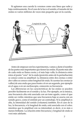 La velocidad de onda no cambia en el medio en el que se propa-
ga, pero sí cuando cambia de medio; algo similar a lo que te ocurre
cuando corres de una zona con cemento a otra con arena y luego
al agua, cada vez será más lenta tu carrera. Por ejemplo, las ondas
de sonido viajan mucho más rápido en líquidos y sólidos que en
el aire -hasta  veces más rápido en el agua y hasta 0 veces más
rápido en el acero-.


   menor frecuencia - mayor longitud de onda




   mayor frecuencia - menor longitud de onda




    Por otro lado, cuando la velocidad de la onda es constante, si se
aumenta la frecuencia, disminuirá la longitud de onda y al contrario,
si se aumenta la longitud de onda, entonces disminuirá la frecuen-
cia. Por ello, cuando se acerca una ambulancia hacia ti escuchas la
sirena muy aguda, pues las ondas sonoras disminuyen su longitud
de onda, aumentando su frecuencia, y por eso el sonido se va ha-
ciendo más agudo. Mientras que cuando la ambulancia se aleja, las
ondas al expandirse aumentan su longitud de onda, disminuyendo
su frecuencia, y el sonido se vuelve grave.




     menor frecuencia                              mayor frecuencia
mayor longitud de onda                             menor longitud de onda




           
 