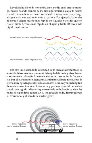 ONDAS QUE VIAJAN EN EL AGUA:
             Olas y tsunamis
Te habrás fijado que al tirar piedras en un estanque o lago se forman
círculos que crecen a partir del mismo centro (concéntricos), se trata
de ondas que viajan. En el siguiente experimento aprenderemos un
poco sobre cómo se forman tales ondas y la forma que adquieren.
Presta atención al momento en que dos ondas pasen al mismo tiempo
por un lugar, ya que a esto se le conoce como interferencia.

                         Experimento 1

Materiales:
 •  Recipiente con agua.
 • 2 Popotes.

Procedimiento:
Primero utilizaremos un popote: coloca uno de sus extremos en tu
boca y el otro extremo en la superficie del agua; ahora sopla suave-
mente a través de él. Para que el ejercicio funcione mejor, el popote
sólo debe rozar la superficie del agua.

¿Qué pasó?
Al soplar por el popote se forman ondas, las cuales viajan por todo
el recipiente. La fuerza del soplido modifica la forma y la amplitud
de las ondas. Si colocas el popote perpendicular a la superficie los
círculos serán concéntricos.


¿Dónde está la interferencia?
La forma circular de las ondas en el agua se modifica cuando éstas
rebotan en la orilla del recipiente y se regresan (reflejan) hacia el
centro del mismo. Estas ondas, al encontrarse con las que siguen
saliendo de la punta del popote se sobreponen, entonces ocurre que
dos ondas pasarán por un mismo lugar al mismo tiempo; en ese
momento ocurre la interferencia. Cuando las crestas de dos ondas
se encuentran entre ellas sus amplitudes se suman, produciendo
una onda aún más grande, entonces ocurre una interferencia cons-

                                                            
 