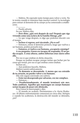 110
— Mahiru. He esperado tanto tiempo para volver a verte. No
te resista cuando te tomemos bajo nuestro control. La tecnología
para extraer al demonio de tu cuerpo ya ha comenzado a estable-
cerse.
—……….
— Puedo salvarte.
En eso, Mahiru dijo:
— Pero dime, ¿qué será después de eso? Después que siga
viviendo como una esclava de la Familia Hiiragi, ¿eh?
— Lo que venga después, es algo que podemos discutir con
el tiempo.
— Incluso si regreso, seré ejecutada. ¿No es así?
— Entonces, extrae el demonio primero, luego que vuelvas a
ser humana, podrás pensarlo más.
— Entonces, si vuelvo a ser humana, ¿escaparás conmigo?
A esa pregunta, Guren era incapaz de responder. Él no po-
día escapar. A estas alturas, ambos deberían estar claros sobre
ello.
Por eso es que estaban en dicha situación.
Porque no podían escapar, porque tenían que luchar por las
cosas que tenían, por eso es que estaban como estaban.
Incluso así…
— Aun podemos hacerlo, Mahiru.
Mahiru sonrió eufóricamente.
— Tu demonio se descontrola. A menos que sea extraído
de tu corazón, no puedes volver a ser humano.
Ella solo seguía sonriendo con euforia.
— Estás tan desesperado por salvarme, eso me complace.
— Entonces…
— Desafortunadamente, el mundo terminará este mes.
Todo cambiará. Aquellos que mantengan un cuerpo humano
serian incapaz de pasar este obstáculo.
Pero Guren la interrumpió y dijo:
— El mundo no acabará. Derrotaremos a la «Secta Hyaku-
ya». El último enfrentamiento comenzará en cinco días. Siempre
y cuando los acabemos, la destrucción del mundo se detendrá,
¿no?
 