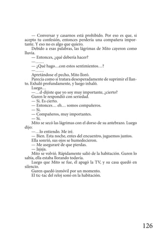 126
— Conversar y casarnos está prohibido. Por eso es que, si
acepto tu confesión, entonces perdería una compañera impor-
tante. Y eso no es algo que quiero.
Debido a esas palabras, las lágrimas de Mito cayeron como
lluvia.
— Entonces, ¿qué debería hacer?
—……
— ¿Qué hago…con estos sentimientos…?
—……
Apretándose el pecho, Mito lloró.
Parecía como si tratara desesperadamente de suprimir el llan-
to. Exhaló profundamente, y luego inhaló.
Luego…
—…d-dijiste que yo soy muy importante, ¿cierto?
Guren le respondió con seriedad.
— Si. Es cierto.
— Entonces… eh… somos compañeros.
— Si.
— Compañeros, muy importantes.
— Si.
Mito se secó las lágrimas con el dorso de su antebrazo. Luego
dijo:
—…lo entiendo. Me iré.
— Bien. Esta noche, entes del encuentro, juguemos juntos.
Ella sonrió, sus ojos se humedecieron.
— Me aseguraré de que pierdas.
— Jajaja.
Mito se volvió. Rápidamente salió de la habitación. Guren lo
sabía, ella estaba llorando todavía.
Luego que Mito se fue, él apagó la TV, y su casa quedó en
silencio.
Guren quedó inmóvil por un momento.
El tic-tac del reloj sonó en la habitación.
 