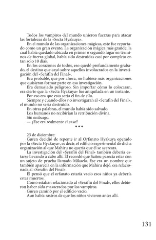 131
Todos los vampiros del mundo unieron fuerzas para atacar
las fortalezas de la «Secta Hyakuya».
En el mundo de las organizaciones mágicas, este fue reporta-
do como un gran evento. La organización mágica más grande, la
cual había quedado ubicada en primer o segundo lugar en térmi-
nos de fuerza global, había sido destruidas casi por completo en
tan solo 10 días.
En los corazones de todos, eso quedó profundamente graba-
do, el destino que cayó sobre aquellos involucrados en la investi-
gación del «Serafín del Final».
Era probable, que por ahora, no hubiese más organizaciones
que quisieran formar parte en esa investigación.
Era demasiado peligroso. Sin importar cómo lo colocaran,
era cierto que la «Secta Hyakuya» fue aniquilada en un instante.
Por eso era que esto sería el fin de ello.
Siempre y cuando ellos no investigaran al «Serafín del Final»,
el mundo no sería destruido.
En otras palabras, el mundo había sido salvado.
Los humanos no recibirían la retribución divina.
Sin embargo.
— ¿Ese era realmente el caso?
◆ ◆ ◆
23 de diciembre:
Guren decidió de repente ir al Orfanato Hyakuya operado
por la «Secta Hyakuya», es decir, el edificio experimental de dicha
organización al que Mahiru no quería que él se acercara.
La investigación del «Serafín del Final» también debería es-
tarse llevando a cabo allí. Él recordó que Saitou parecía estar con
un sujeto de prueba llamado Mikaela. Ese era un nombre que
también aparecía en la información que Mahiru dejó, esa relacio-
nada al «Serafín del Final».
Él pensó que el orfanato estaría vacío esos niños ya debería
estar muertos.
Como estaban relacionado al «Serafín del Final», ellos debie-
ron haber sido masacrados por los vampiros.
Guren caminó por el edificio vacío.
Aun había rastros de que los niños vivieron antes allí.
 