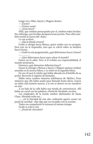 142
Luego vio a Mito, Sayuri y Shigure dentro.
— ¡Guren!
— ¡Guren-sama!
— ¡¿Está ileso?!
Ellas, que estaban preocupadas por él, estaban todas heridas.
Sin embargo, esas heridas desaparecerían pronto. Pues ellas tam-
bién tenían la fuerza del «Kiju».
La van aceleró.
— ¿Hacia dónde iremos?
Goshi se dirigió hacia Shinya, quien estaba con su escopeta.
Pero este no le respondió, sino que se volvió sobre su hombro
hacia Guren.
— Goshi te está preguntando, ¿qué deberíamos hacer, Guren?
—………..
— ¿Qué deberíamos hacer para salvar el mundo?
Guren no lo sabía. Pero si él evitaba esa responsabilidad, el
mundo terminaría.
Entonces ¿qué demonios deberían hacer?
Guren le entregó a Shinoa a Sayuri y Shigure quienes estaban
sentadas en la tercera hilera, y se sentó en la segunda hilera.
En eso, él sacó el celular que había ubicado en el bolsillo de su
pecho. Recorrió el registro de llamadas.
Había unos cuantos números telefónicos de Mahiru. Eran
números que ella había usado para llamarlo hasta ahora. Guren
no sabía cuál numero marcar, y la van se detuvo en un semáforo
en rojo.
A un lado de la calle había una tienda de conveniencia. Allí
había un cartel con las palabras «Pastel de Navidad» escritas.
Los empleados de la tienda estaban disfrazados de Santa
Claus. Mirando todo eso…
—…en la Navidad de este año, realmente quiero comer un
pastel de navidad –dijo algo que no encajaba con la ocasión.
Todos sus compañeros lo miraron al mismo tiempo.
Goshi se echó a reír.
— ¿Pastel de chocolate?
 