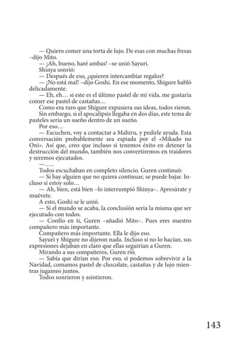143
— Quiero comer una torta de lujo. De esas con muchas fresas
–dijo Mito.
— ¡Ah, bueno, haré ambas! –se unió Sayuri.
Shinya sonrió:
— Después de eso, ¿quieren intercambiar regalos?
— ¡No está mal! –dijo Goshi. En ese momento, Shigure habló
delicadamente.
— Eh, eh… si este es el último pastel de mi vida, me gustaría
comer ese pastel de castañas…
Como era raro que Shigure expusiera sus ideas, todos rieron.
Sin embargo, si el apocalipsis llegaba en dos días, este tema de
pasteles sería un sueño dentro de un sueño.
Por eso…
— Escuchen, voy a contactar a Mahiru, y pedirle ayuda. Esta
conversación probablemente sea espiada por el «Mikado no
Oni». Así que, creo que incluso si tenemos éxito en detener la
destrucción del mundo, también nos convertiremos en traidores
y seremos ejecutados.
—…..
Todos escuchaban en completo silencio. Guren continuó:
— Si hay alguien que no quiera continuar, se puede bajar. In-
cluso si estoy solo…
— Ah, bien, está bien –lo interrumpió Shinya–. Apresúrate y
muévete.
A esto, Goshi se le unió.
— Si el mundo se acaba, la conclusión seria la misma que ser
ejecutado con todos.
— Confío en ti, Guren –añadió Mito–. Pues eres nuestro
compañero más importante.
Compañero más importante. Ella le dijo eso.
Sayuri y Shigure no dijeron nada. Incluso si no lo hacían, sus
expresiones dejaban en claro que ellas seguirían a Guren.
Mirando a sus compañeros, Guren rió.
— Sabía que dirían eso. Por eso, si podemos sobrevivir a la
Navidad, comamos pastel de chocolate, castañas y de lujo mien-
tras jugamos juntos.
Todos sonrieron y asintieron.
 