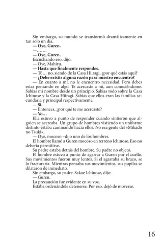 16
Sin embargo, su mundo se transformó dramáticamente en
tan solo un día.
— Oye, Guren.
—…….
— Oye, Guren.
Escuchando eso, dijo:
— Oye, Mahiru.
— Hasta que finalmente respondes.
— Tú… no, siendo de la Casa Hiiragi, ¿por qué estás aquí?
— ¿Debe existir alguna razón para nuestro encuentro?
— En cuanto a mí, no le encuentro necesidad. Pero debes
estar pensando en algo. Te acercaste a mí, aun conociéndome.
Sabias mi nombre desde un principio. Sabias todo sobre la Casa
Ichinose y la Casa Hiiragi. Sabías que ellos eran las familias se-
cundaria y principal respectivamente.
— Si.
— Entonces, ¿por qué te me acercaste?
— Yo…
Ella estuvo a punto de responder cuando sintieron que al-
guien se acercaba. Un grupo de hombres vistiendo un uniforme
distinto estaba caminando hacia ellos. No era gente del «Mikado
no Tsuki».
— Oye, mocoso –dijo uno de los hombres.
El hombre llamó a Guren mocoso en terreno Ichinose. Eso no
debería permitirse.
Su padre estaba detrás del hombre. Su padre no objetó.
El hombre estuvo a punto de agarrar a Guren por el cuello.
Sus movimientos fueron muy lentos. Si el agarraba su brazo, se
lo fracturaría. Mientras pensaba sus movimientos, sus pupilas se
dilataron de inmediato.
Sin embargo, su padre, Sakae Ichinose, dijo:
— Guren.
La precaución fue evidente en su voz.
Estaba ordenándole detenerse. Por eso, dejó de moverse.
 