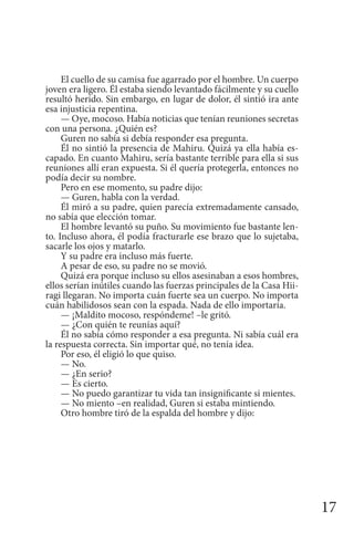 17
El cuello de su camisa fue agarrado por el hombre. Un cuerpo
joven era ligero. Él estaba siendo levantado fácilmente y su cuello
resultó herido. Sin embargo, en lugar de dolor, él sintió ira ante
esa injusticia repentina.
— Oye, mocoso. Había noticias que tenían reuniones secretas
con una persona. ¿Quién es?
Guren no sabía si debía responder esa pregunta.
Él no sintió la presencia de Mahiru. Quizá ya ella había es-
capado. En cuanto Mahiru, sería bastante terrible para ella si sus
reuniones allí eran expuesta. Si él quería protegerla, entonces no
podía decir su nombre.
Pero en ese momento, su padre dijo:
— Guren, habla con la verdad.
Él miró a su padre, quien parecía extremadamente cansado,
no sabía que elección tomar.
El hombre levantó su puño. Su movimiento fue bastante len-
to. Incluso ahora, él podía fracturarle ese brazo que lo sujetaba,
sacarle los ojos y matarlo.
Y su padre era incluso más fuerte.
A pesar de eso, su padre no se movió.
Quizá era porque incluso su ellos asesinaban a esos hombres,
ellos serían inútiles cuando las fuerzas principales de la Casa Hii-
ragi llegaran. No importa cuán fuerte sea un cuerpo. No importa
cuán habilidosos sean con la espada. Nada de ello importaría.
— ¡Maldito mocoso, respóndeme! –le gritó.
— ¿Con quién te reunías aquí?
Él no sabía cómo responder a esa pregunta. Ni sabía cuál era
la respuesta correcta. Sin importar qué, no tenía idea.
Por eso, él eligió lo que quiso.
— No.
— ¿En serio?
— Es cierto.
— No puedo garantizar tu vida tan insignificante si mientes.
— No miento –en realidad, Guren si estaba mintiendo.
Otro hombre tiró de la espalda del hombre y dijo:
 