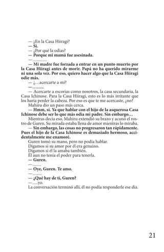 21
— ¿En la Casa Hiiragi?
— Si.
— ¿Por qué la odias?
— Porque mi mamá fue asesinada.
—……….
— Mi madre fue forzada a entrar en un punto muerto por
la Casa Hiiragi antes de morir. Papá no ha querido mirarme
ni una sola vez. Por eso, quiero hacer algo que la Casa Hiiragi
odie más.
— ¿…acercarte a mí?
—……..
— Acercarte a escorias como nosotros, la casa secundaria, la
Casa Ichinose. Para la Casa Hiiragi, esto es lo más irritante que
los haría perder la cabeza. Por eso es que te me acercaste, ¿no?
Mahiru dio un paso más cerca.
— Hmm, sí. Ya que hablar con el hijo de la asquerosa Casa
Ichinose debe ser lo que más odia mi padre. Sin embargo…
Mientras decía eso, Mahiru extendió su brazo y acunó el ros-
tro de Guren. Su mirada estaba llena de amor mientras lo miraba.
— Sin embargo, las cosas no progresaron tan rápidamente.
Pues el hijo de la Casa Ichinose es demasiado hermoso, acci-
dentalmente me enamoré.
Guren tomó su mano, pero no podía hablar.
Digamos si su amor por él era genuino.
Digamos si él la amaba también.
Él aun no tenía el poder para tenerla.
— Guren.
—……
— Oye, Guren. Te amo.
—…….
— ¿Qué hay de ti, Guren?
—….yo.
La conversación terminó allí, él no podía responderle ese día.
 