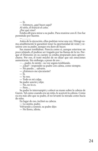 24
— Si.
— Entonces, ¿qué haces aquí?
Al oírlo, él frunció el ceño.
¿Por qué vino?
Estaba allí para mirar a su padre. Para reunirse con él. Eso fue
permitido por Kureto.
—……….
Antes de la ejecución, ellos podrían verse una vez. Hiiragi-sa-
ma amablemente le garantizó tener la oportunidad de venir y re-
unirse con su padre, aunque era duro de hacer.
Sus manos temblaban. Parecía como si, aunque estuviese un
poco relajado, él pudiese ser tragado por las llamas de la ira. Por-
que el Demonio en su cuerpo ya estaba preparado para aprove-
charse. Por eso, él trató mucho de no dejar que sus emociones
aumentaran. Sin embargo, a pesar de eso…
—…padre, lo siento –su voz seguía temblando.
— ¿Qué? –respondió su padre con calma, como siempre.
— No puedo… salvarte.
— ¿Entonces me ejecutarán?
— Si.
— Ya veo.
— Todo es mi culpa.
Su padre sonrió y dijo:
— No, no lo es.
— Pero…
Su padre lo interrumpió y colocó su mano sobre la cabeza de
Guren. Tal como cuando era un niño, le acarició la cabeza. Como
ya era más alto que su padre, él no levantó la mirada como hacía
de niño.
En lugar de eso, inclinó su cabeza.
— Lo siento, padre.
Volviendo a sonreír, su padre dijo:
— No llores, idiota.
 