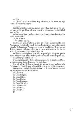 25
— Pero…
— Lo has hecho muy bien. Soy afortunado de tener un hijo
como tú, y eso me alegra.
—……..
Las lágrimas fluyeron sin cesar; no podían detenerse sin im-
portar qué. Él quedó en silencio mientras pensaba en su debilidad
lamentable.
— Bueno –dijo su padre–, si muero, ¿los demás subordinados
serán rescatados?
Guren asintió.
— Si, ya lo negocié.
Encima de eso, Mahiru le dio un «Kiju» desconocido con
Asuramaru residiendo en él. Esto debería servir como la mayor
cosecha de la guerra. Asuramaru tenía la posibilidad de ser capaz
de incrementar substancialmente la capacidad natural de las ar-
mas «Kiju» con una ligera investigación.
Kureto lo recompensó por eso. Al principio fue para que la
fecha de ejecución de su padre y subordinados fuera suspendida.
Sin embargo, no fue así.
Durante la reunión de los altos mandos del «Mikado no Oni»,
la ejecución de Sakae Ichinose fue decidida.
Los miembros de la reunión de los altos mandos incluían a la
Cabeza de la Casa Hiiragi –Tenri Hiiragi–, y sus nueve unidades.
Esas nueve unidades consistían en las nueve Cabezas restan-
tes, excluyendo a la Casa Ichinose.
La Casa Nii.
La Casa Sanguu.
La Casa Shijin.
La Casa Goshi.
La Casa Rikudou.
La Casa Shichikai.
La Casa Hakke.
La Casa Kuki.
La Casa Jūjō.
27
 