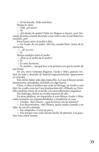 39
— Ya he llorado. Todo está bien.
Shinya lo miró.
— Ahh, ¿en serio?
— SI.
— ¿En frente de quién? Debe ser Shigure o Sayuri, ¿no? Llo-
rando de todo corazón diciendo cosas como: esto es tan doloroso,
uwahhh, ¿no?
Pero Guren miró al jardín y dijo:
— En frente de mi padre. Ahí fue cuando lloré. Antes de la
ejecución.
—…ah, ya veo.
— Si.
Shinya también miró al jardín.
— ¿Este es el jardín de tu padre?
— Si.
— Es muy hermoso.
— Si, mucho… aunque hoy es la primera vez que lo siento de
esa forma.
En eso, otros visitantes llegaron. Goshi y Mito, quienes ves-
tían un traje y atuendo de funeral respectivamente, aparecieron
en el jardín.
Esto debió haber sido algo imposible. La Casa Ichinose estaba
fuertemente custodiada; invadirla era algo fuerte.
Claro, si ellos revelaban que eran un Hiiragi, un Goshi y una
Jūjō, los cuales eran las Casa prominentes del «Mikado no Oni»,
ellos podrían entrar de acuerdo a los procedimientos regulares.
Sin embargo, Guren no recibió reportes de ello.
En otras palabras, no importaba si eran Shinya, Goshi y Mito;
todos tomaron sus responsabilidades e invadieron su casa.
— Ustedes –dijo Guren–, ¿qué hicieron con las alarmas?
— Las desactivamos –dijo Shinya, quien estaba sentado a un
lado. Su voz fue calmada.
— Sin romperlas. Costó un poco.
— Fue porque esas cosas fueron fáciles de destruir. Los guar-
dias eran como monos.
 