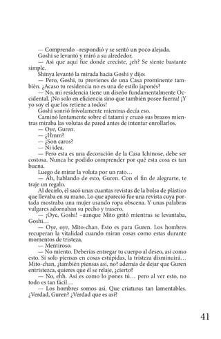41
— Comprendo –respondió y se sentó un poco alejada.
Goshi se levantó y miró a su alrededor.
— Asi que aquí fue donde creciste, ¿eh? Se siente bastante
simple.
Shinya levantó la mirada hacia Goshi y dijo:
— Pero, Goshi, tu provienes de una Casa prominente tam-
bién. ¿Acaso tu residencia no es una de estilo japonés?
— No, mi residencia tiene un diseño fundamentalmente Oc-
cidental. ¡No solo en eficiencia sino que también posee fuerza! ¡Y
yo soy el que los retiene a todos!
Goshi sonrió frívolamente mientras decía eso.
Caminó lentamente sobre el tatami y cruzó sus brazos mien-
tras miraba las volutas de pared antes de intentar enrollarlos.
— Oye, Guren.
— ¿Hmm?
— ¿Son caros?
— Ni idea.
— Pero esta es una decoración de la Casa Ichinose, debe ser
costosa. Nunca he podido comprender por qué esta cosa es tan
buena.
Luego de mirar la voluta por un rato…
— Ah, hablando de esto, Guren. Con el fin de alegrarte, te
traje un regalo.
Al decirlo, él sacó unas cuantas revistas de la bolsa de plástico
que llevaba en su mano. Lo que apareció fue una revista cuya por-
tada mostraba una mujer usando ropa obscena. Y unas palabras
vulgares adornaban su pecho y trasero.
— ¡Oye, Goshi! –aunque Mito gritó mientras se levantaba,
Goshi…
— Oye, oye, Mito-chan. Esto es para Guren. Los hombres
recuperan la vitalidad cuando miran cosas como estas durante
momentos de tristeza.
— Mentiroso.
— No miento. Deberías entregar tu cuerpo al deseo, así como
esto. Si solo piensas en cosas estúpidas, la tristeza disminuirá…
Mito-chan, ¿también piensas así, no? además de dejar que Guren
entristezca, quieres que él se relaje, ¿cierto?
— No, ehh. Así es como lo pones tú… pero al ver esto, no
todo es tan fácil…
— Los hombres somos así. Que criaturas tan lamentables.
¿Verdad, Guren? ¿Verdad que es así?
 