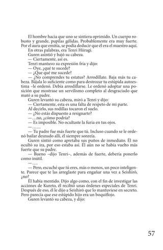 57
El hombre hacia que uno se sintiera oprimido. Un cuerpo ro-
busto y grande, pupilas gélidas. Probablemente era muy fuerte.
Por el aura que emitía, se podía deducir que él era el maestro aquí.
En otras palabras, era Tenri Hiiragi.
Guren asintió y bajó su cabeza.
— Ciertamente, así es.
Tenri mantuvo su expresión fría y dijo:
— Oye, ¿qué te sucede?
— ¿Que qué me sucede?
— ¿No comprendes tu estatus? Arrodíllate. Baja más tu ca-
beza. Bájala lo suficiente como para destrozar tu estúpida autoes-
tima –le ordenó. Debía arrodillarse. Le ordenó adoptar una po-
sición que mostrase un servilismo completo al desgraciado que
mató a su padre.
Guren levantó su cabeza, miró a Tenri y dijo:
— Ciertamente, esta es una falta de respeto de mi parte.
Al decirlo, sus rodillas tocaron el suelo.
— ¿No estás dispuesto a resignarte?
—…no, ¿cómo podría?
— Es imposible. No ocultaste la furia en tus ojos.
—……
— Tu padre fue más fuerte que tú. Incluso cuando se le orde-
nó bailar desnudo allí, él siempre sonreía.
Guren sintió como apretaba sus puños de inmediato. Él no
ocultó su ira, por eso estaba así. Él aún no se había vuelto más
fuerte que su padre.
— Bueno –dijo Tenri–, además de fuerte, debería ponerlo
como inútil.
—….
— Pero, escuché que tú eres, más o menos, un poco inteligen-
te. Parece que te las arreglaste para engañar una vez a Seishirō,
¿no?
Él había mentido. Dijo algo como, con el fin de investigar las
acciones de Kureto, él recibió unas órdenes especiales de Tenri.
Después de eso, él le dijo a Seishirō que lo mantuviese en secreto.
Pero parecía que ese estúpido hijo era un boquiflojo.
Guren levantó su cabeza, y dijo:
 