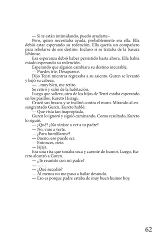 62
— Si te están intimidando, puedo ayudarte~
Pero, quien necesitaba ayuda, probablemente era ella. Ella
debió estar esperando su redención. Ella quería un compañero
para rebelarse de ese destino. Incluso si se trataba de la basura
Ichinose.
Esa esperanza debió haber persistido hasta ahora. Ella había
estado esperando su redención.
Esperando que alguien cambiara su destino incurable.
— Puedes irte. Desaparece.
Dijo Tenri mientras regresaba a su asiento. Guren se levantó
y bajó su cabeza.
—…muy bien, me retiro.
Se retiró y salió de la habitación.
Luego que saliera, otro de los hijos de Tenri estaba esperando
en los pasillos: Kureto Hiiragi.
Cruzó sus brazos y se inclinó contra el muro. Mirando al en-
sangrentado Guren, Kureto habló:
— Que vista tan inapropiada.
Guren lo ignoró y siguió caminando. Como resultado, Kureto
lo siguió.
— ¿Qué? ¿No viniste a ver a tu padre?
— No, vine a verte.
— ¿Para humillarme?
— Bueno, eso puede ser.
— Entonces, ríete.
— Jajaja.
Era una risa que sonaba seca y carente de humor. Luego, Ku-
reto alcanzó a Guren.
— ¿Te reuniste con mi padre?
—…….
— ¿Qué sucedió?
— Al menos no me puso a bailar desnudo.
— Eso es porque padre estaba de muy buen humor hoy.
 