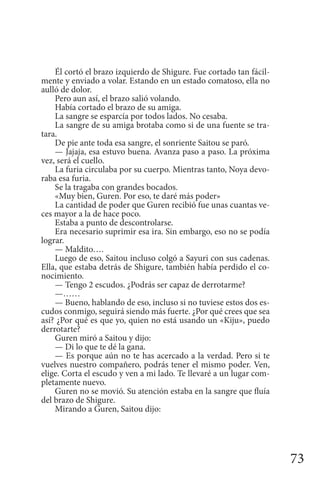 73
Él cortó el brazo izquierdo de Shigure. Fue cortado tan fácil-
mente y enviado a volar. Estando en un estado comatoso, ella no
aulló de dolor.
Pero aun así, el brazo salió volando.
Había cortado el brazo de su amiga.
La sangre se esparcía por todos lados. No cesaba.
La sangre de su amiga brotaba como si de una fuente se tra-
tara.
De pie ante toda esa sangre, el sonriente Saitou se paró.
— Jajaja, esa estuvo buena. Avanza paso a paso. La próxima
vez, será el cuello.
La furia circulaba por su cuerpo. Mientras tanto, Noya devo-
raba esa furia.
Se la tragaba con grandes bocados.
«Muy bien, Guren. Por eso, te daré más poder»
La cantidad de poder que Guren recibió fue unas cuantas ve-
ces mayor a la de hace poco.
Estaba a punto de descontrolarse.
Era necesario suprimir esa ira. Sin embargo, eso no se podía
lograr.
— Maldito….
Luego de eso, Saitou incluso colgó a Sayuri con sus cadenas.
Ella, que estaba detrás de Shigure, también había perdido el co-
nocimiento.
— Tengo 2 escudos. ¿Podrás ser capaz de derrotarme?
—……
— Bueno, hablando de eso, incluso si no tuviese estos dos es-
cudos conmigo, seguirá siendo más fuerte. ¿Por qué crees que sea
así? ¿Por qué es que yo, quien no está usando un «Kiju», puedo
derrotarte?
Guren miró a Saitou y dijo:
— Di lo que te dé la gana.
— Es porque aún no te has acercado a la verdad. Pero si te
vuelves nuestro compañero, podrás tener el mismo poder. Ven,
elige. Corta el escudo y ven a mi lado. Te llevaré a un lugar com-
pletamente nuevo.
Guren no se movió. Su atención estaba en la sangre que fluía
del brazo de Shigure.
Mirando a Guren, Saitou dijo:
 