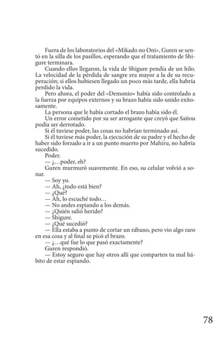 78
Fuera de los laboratorios del «Mikado no Oni», Guren se sen-
tó en la silla de los pasillos, esperando que el tratamiento de Shi-
gure terminara.
Cuando ellos llegaron, la vida de Shigure pendía de un hilo.
La velocidad de la pérdida de sangre era mayor a la de su recu-
peración; si ellos hubiesen llegado un poco más tarde, ella habría
perdido la vida.
Pero ahora, el poder del «Demonio» había sido controlado a
la fuerza por equipos externos y su brazo había sido unido exito-
samente.
La persona que le había cortado el brazo había sido él.
Un error cometido por su ser arrogante que creyó que Saitou
podía ser derrotado.
Si él tuviese poder, las cosas no habrían terminado así.
Si él tuviese más poder, la ejecución de su padre y el hecho de
haber sido forzado a ir a un punto muerto por Mahiru, no habría
sucedido.
Poder.
— ¿…poder, eh?
Guren murmuró suavemente. En eso, su celular volvió a so-
nar.
— Soy yo.
— Ah, ¿todo está bien?
— ¿Qué?
— Ah, lo escuché todo…
— No andes espiando a los demás.
— ¿Quién salió herido?
— Shigure.
— ¿Qué sucedió?
— Ella estaba a punto de cortar un rábano, pero vio algo raro
en esa cosa y al final se picó el brazo.
— ¿…qué fue lo que pasó exactamente?
Guren respondió.
— Estoy seguro que hay otros allí que comparten tu mal há-
bito de estar espiando.
 