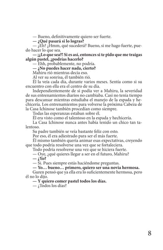 8
— Bueno, definitivamente quiero ser fuerte.
— ¿Qué pasará si lo logras?
— ¿Eh? ¿Hmm, qué sucederá? Bueno, si me hago fuerte, pue-
do hacer lo que sea.
— ¡¿Lo que sea?! Si es así, entonces si te pido que me traigas
algún pastel, ¿podrías hacerlo?
— Ehh, probablemente, no podría.
— ¿No puedes hacer nada, cierto?
Mahiru rió mientras decía eso.
Al ver su sonrisa, él también rió.
Él la veía cada día, durante varios meses. Sentía como si su
encuentro con ella era el centro de su día.
Independientemente de si podía ver a Mahiru, la severidad
de sus entrenamientos diarios no cambiaba. Casi no tenía tiempo
para descansar mientras estudiaba el manejo de la espada y he-
chicería. Los entrenamientos para volverse la próxima Cabeza de
la Casa Ichinose también procedían como siempre.
Todas las esperanzas estaban sobre él.
Él era visto como el talentoso en la espada y hechicería.
La Casa Ichinose nunca antes había tenido un chico tan ta-
lentoso.
Su padre también se veía bastante feliz con esto.
Por eso, él era adiestrado para ser el más fuerte.
Él mismo también quería animar esas expectativas, creyendo
que todo podría resolverse una vez que se fortaleciera.
Todo podría resolverse una vez que se hiciera fuerte.
— Oye, ¿qué quieres llegar a ser en el futuro, Mahiru?
— ¿Yo?
— Si. Pues siempre estás haciéndome preguntas.
— Yo… bueno… primero, quiero ser una novia hermosa.
Guren pensó que ya ella era lo suficientemente hermosa, pero
él no lo dijo.
— Y quiero comer pastel todos los días.
— ¿Todos los días?
 