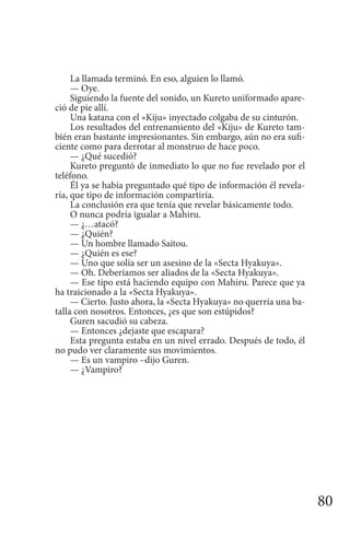 80
La llamada terminó. En eso, alguien lo llamó.
— Oye.
Siguiendo la fuente del sonido, un Kureto uniformado apare-
ció de pie allí.
Una katana con el «Kiju» inyectado colgaba de su cinturón.
Los resultados del entrenamiento del «Kiju» de Kureto tam-
bién eran bastante impresionantes. Sin embargo, aún no era sufi-
ciente como para derrotar al monstruo de hace poco.
— ¿Qué sucedió?
Kureto preguntó de inmediato lo que no fue revelado por el
teléfono.
Él ya se había preguntado qué tipo de información él revela-
ría, que tipo de información compartiría.
La conclusión era que tenía que revelar básicamente todo.
O nunca podría igualar a Mahiru.
— ¿…atacó?
— ¿Quién?
— Un hombre llamado Saitou.
— ¿Quién es ese?
— Uno que solía ser un asesino de la «Secta Hyakuya».
— Oh. Deberíamos ser aliados de la «Secta Hyakuya».
— Ese tipo está haciendo equipo con Mahiru. Parece que ya
ha traicionado a la «Secta Hyakuya».
— Cierto. Justo ahora, la «Secta Hyakuya» no querría una ba-
talla con nosotros. Entonces, ¿es que son estúpidos?
Guren sacudió su cabeza.
— Entonces ¿dejaste que escapara?
Esta pregunta estaba en un nivel errado. Después de todo, él
no pudo ver claramente sus movimientos.
— Es un vampiro –dijo Guren.
— ¿Vampiro?
 